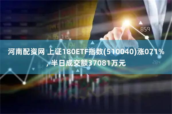 河南配资网 上证180ETF指数(510040)涨071%, 半日成交额37081万元