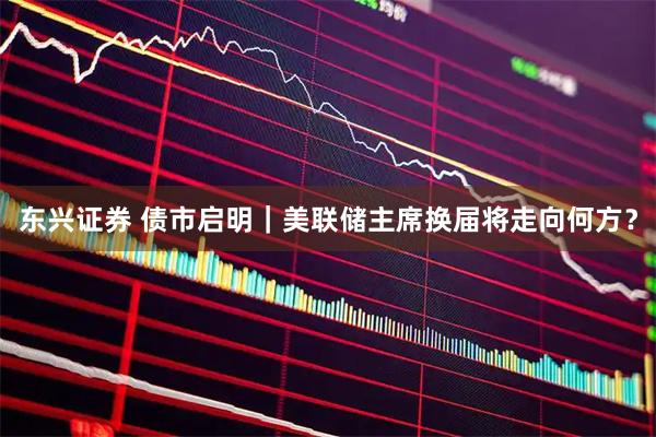 东兴证券 债市启明｜美联储主席换届将走向何方？