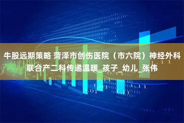 牛股远期策略 菏泽市创伤医院(市六院)神经外科联合产二科传递温暖_孩子_幼儿_张伟