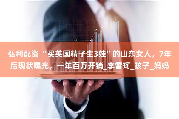 弘利配资 “买英国精子生3娃”的山东女人,7年后现状曝光,一年百万开销_李雪珂_孩子_妈妈