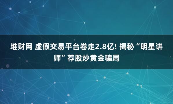 堆财网 虚假交易平台卷走2.8亿! 揭秘“明星讲师”荐股炒黄金骗局