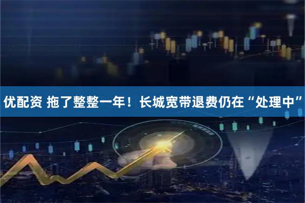 优配资 拖了整整一年！长城宽带退费仍在“处理中”