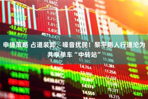 申捷策略 占道装卸、噪音扰民！黎平路人行道沦为共享单车“中转站”