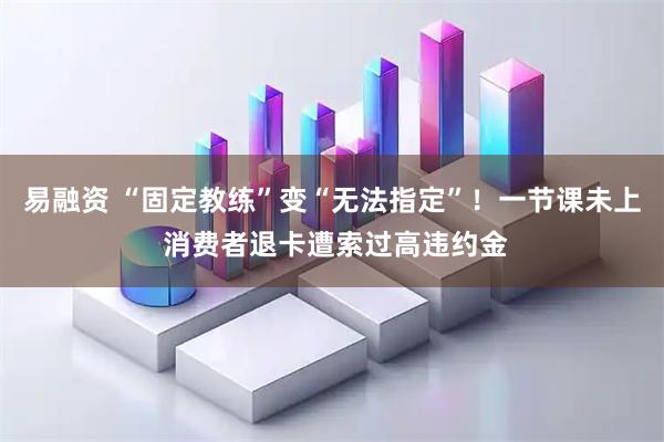 易融资 “固定教练”变“无法指定”！一节课未上 消费者退卡遭索过高违约金