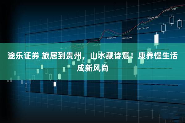 途乐证券 旅居到贵州，山水藏诗意！康养慢生活成新风尚