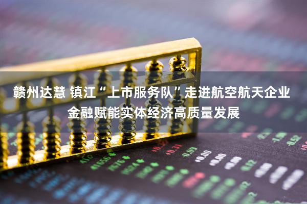 赣州达慧 镇江“上市服务队”走进航空航天企业 金融赋能实体经济高质量发展