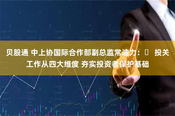 贝股通 中上协国际合作部副总监常迪力：​ 投关工作从四大维度 夯实投资者保护基础