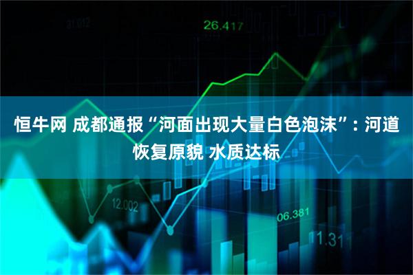 恒牛网 成都通报“河面出现大量白色泡沫”: 河道恢复原貌 水质达标