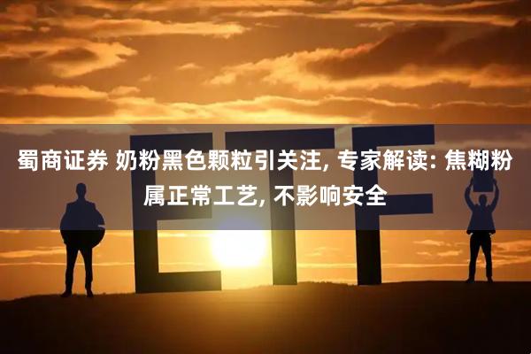 蜀商证券 奶粉黑色颗粒引关注, 专家解读: 焦糊粉属正常工艺, 不影响安全