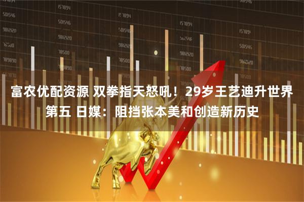 富农优配资源 双拳指天怒吼！29岁王艺迪升世界第五 日媒：阻挡张本美和创造新历史